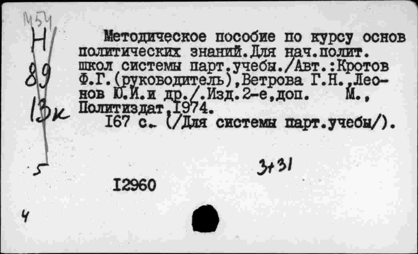 ﻿Методическое пособие по курсу основ политических знаний.Для нач.полит, школ системы парт.учебы./Авт.:Кротов Ф. Г. (руководитель), Ветрова Г.Н..Леонов Й.Й.И др./.Изд.2-е,доп.	М.,
Политиздат?1974.
167 с- (/Дня системы парт.учебы/).
12960
